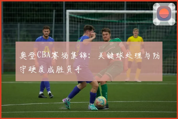 奥登CBA赛场集锦：关键球处理与防守硬度成胜负手