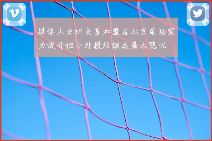 媒体人分析麦基加盟后北京前场实力提升但小外援短缺成最大隐忧