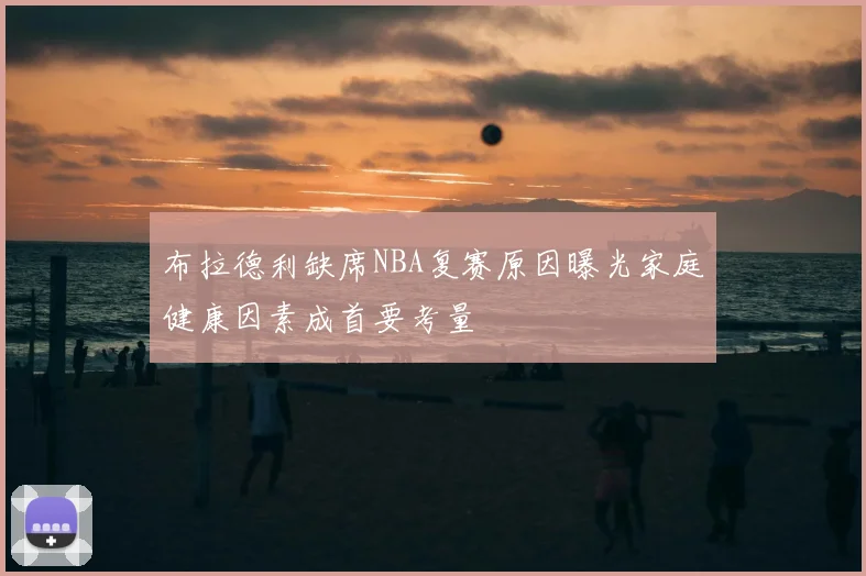 布拉德利缺席NBA复赛原因曝光家庭健康因素成首要考量